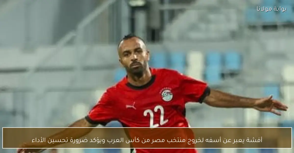 أفشة يعبر عن أسفه لخروج منتخب مصر من كأس العرب ويؤكد ضرورة تحسين الأداء