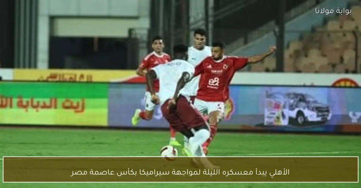 الأهلي يبدأ معسكره الليلة لمواجهة سيراميكا بكأس عاصمة مصر