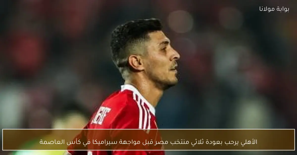 الأهلي يرحب بعودة ثلاثي منتخب مصر قبل مواجهة سيراميكا في كأس العاصمة