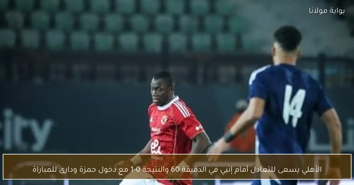 الأهلي يسعى للتعادل أمام إنبي في الدقيقة 60 والنتيجة 0-1 مع دخول حمزة ودارى للمباراة