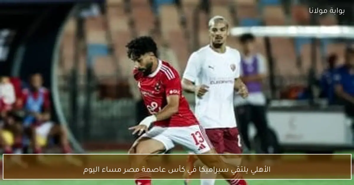 الأهلي يلتقي سيراميكا في كأس عاصمة مصر مساء اليوم