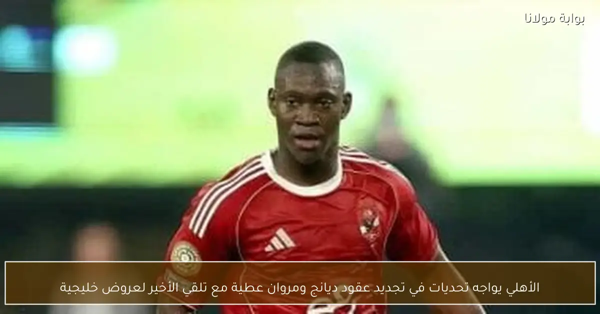 الأهلي يواجه تحديات في تجديد عقود ديانج ومروان عطية مع تلقي الأخير لعروض خليجية