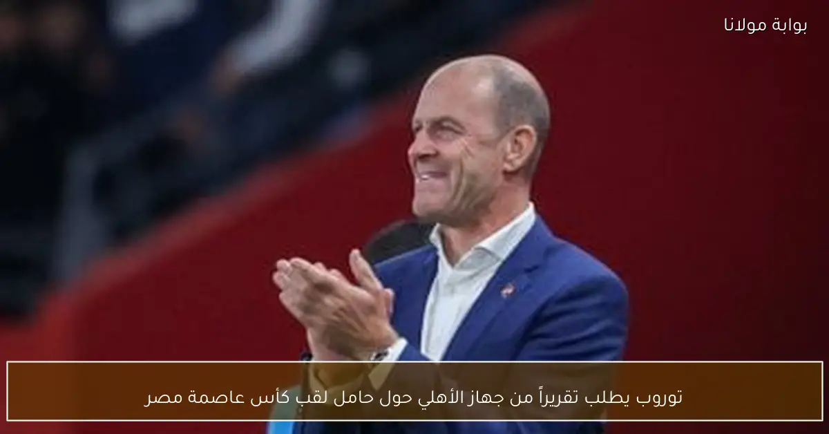 توروب يطلب تقريراً من جهاز الأهلي حول حامل لقب كأس عاصمة مصر