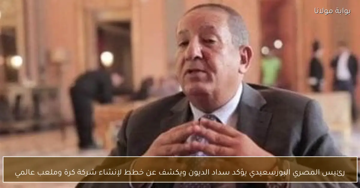 رئيس المصري البورسعيدي يؤكد سداد الديون ويكشف عن خطط لإنشاء شركة كرة وملعب عالمي