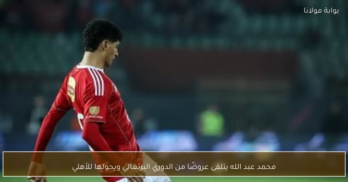 محمد عبد الله يتلقى عروضًا من الدوري البرتغالي ويحولها للأهلي