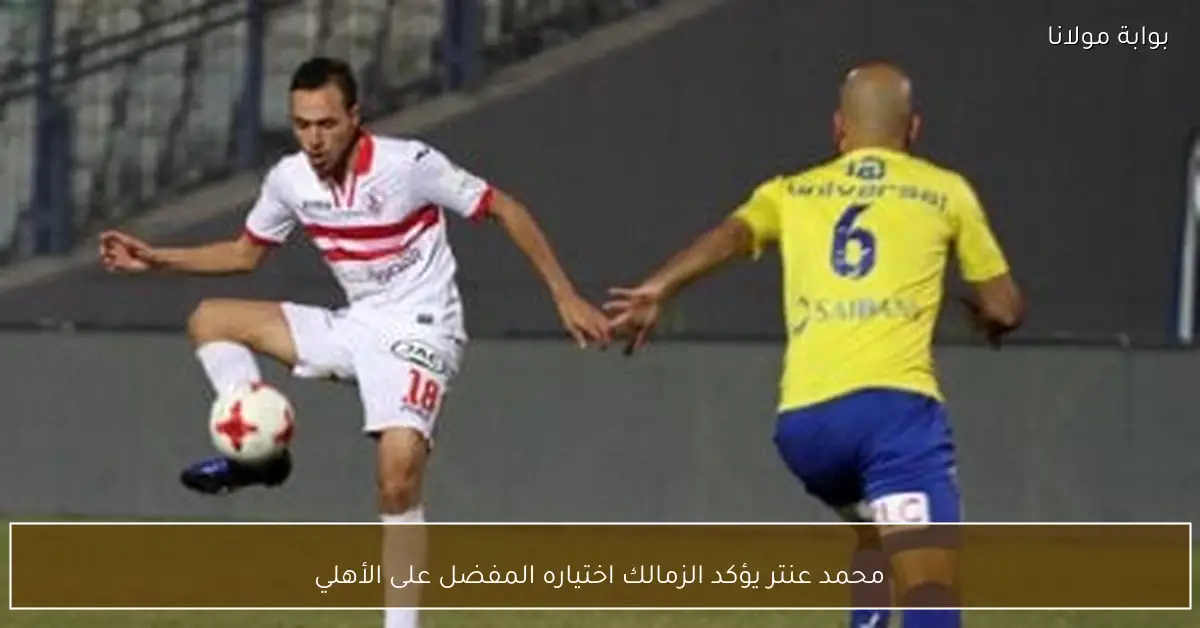 محمد عنتر يؤكد الزمالك اختياره المفضل على الأهلي