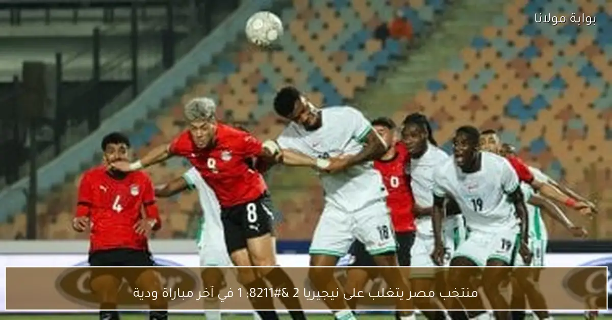 منتخب مصر يتغلب على نيجيريا 2 – 1 في آخر مباراة ودية