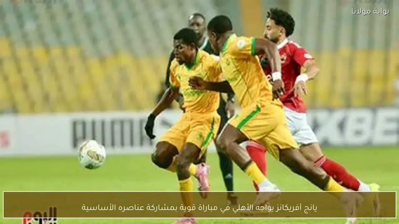 يانج أفريكانز يواجه الأهلي في مباراة قوية بمشاركة عناصره الأساسية