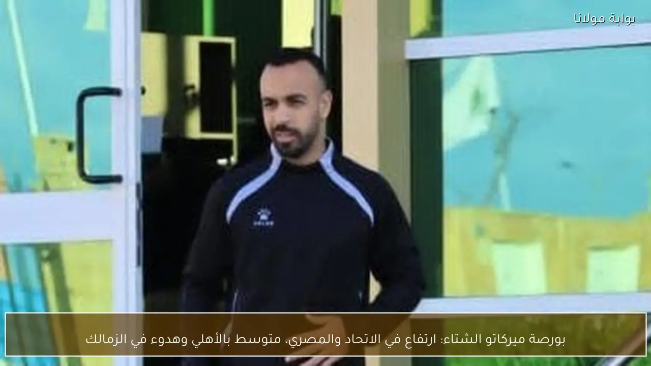 بورصة ميركاتو الشتاء: ارتفاع في الاتحاد والمصري، متوسط بالأهلي وهدوء في الزمالك