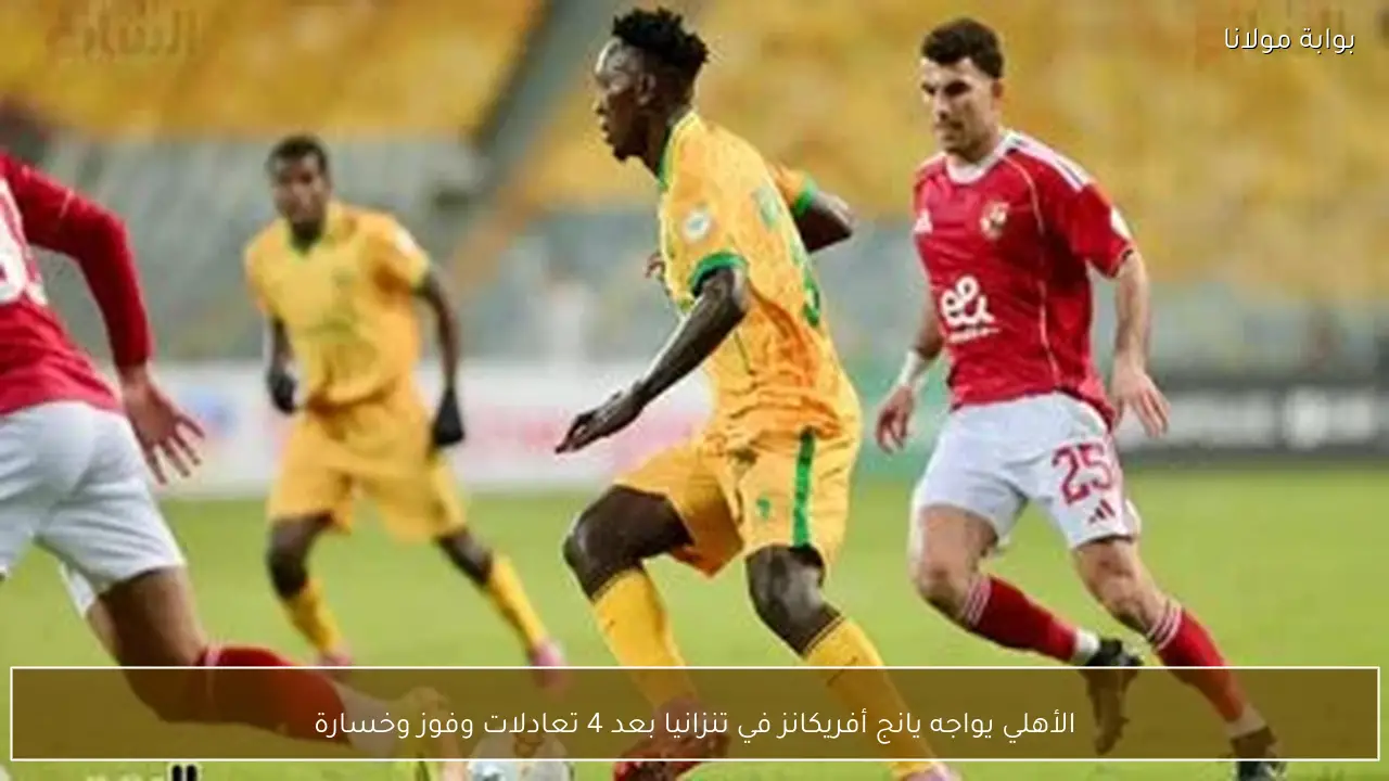 الأهلي يواجه يانج أفريكانز في تنزانيا بعد 4 تعادلات وفوز وخسارة
