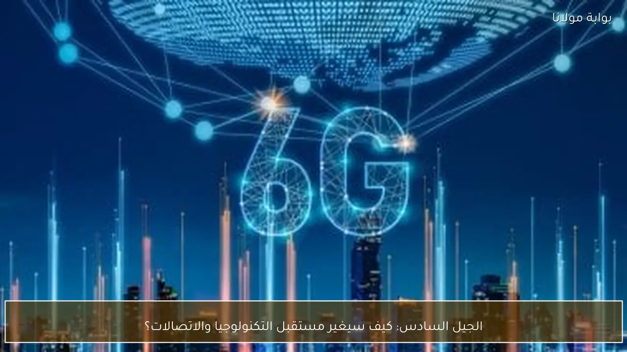 الجيل السادس: كيف سيغير مستقبل التكنولوجيا والاتصالات؟