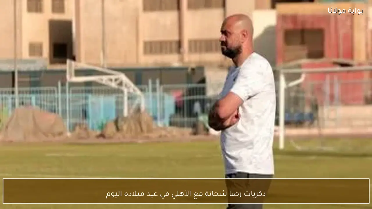 ذكريات رضا شحاتة مع الأهلي في عيد ميلاده اليوم