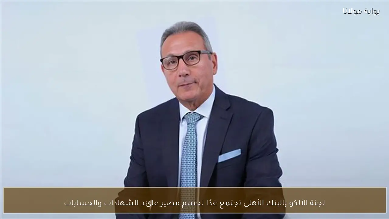 لجنة الألكو بالبنك الأهلي تجتمع غدًا لحسم مصير عائد الشهادات والحسابات