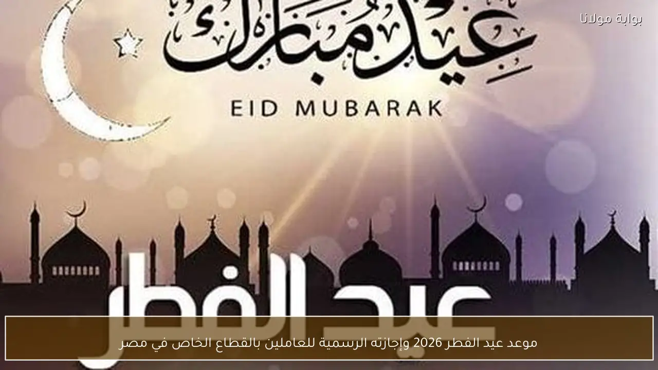 موعد عيد الفطر 2026 وإجازته الرسمية للعاملين بالقطاع الخاص في مصر