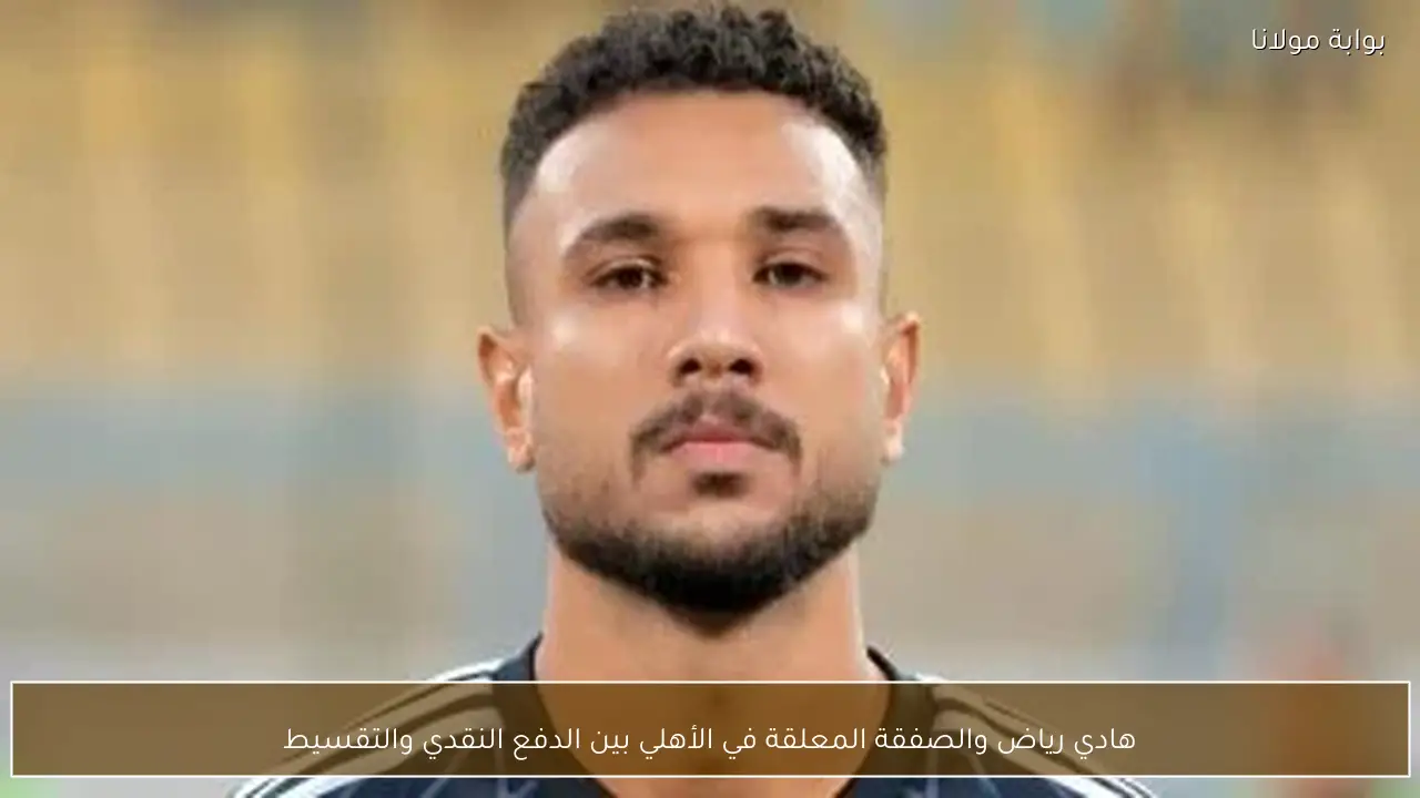 هادي رياض والصفقة المعلقة في الأهلي بين الدفع النقدي والتقسيط
