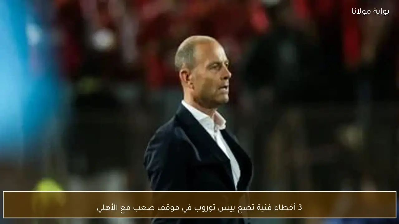 3 أخطاء فنية تضع ييس توروب في موقف صعب مع الأهلي