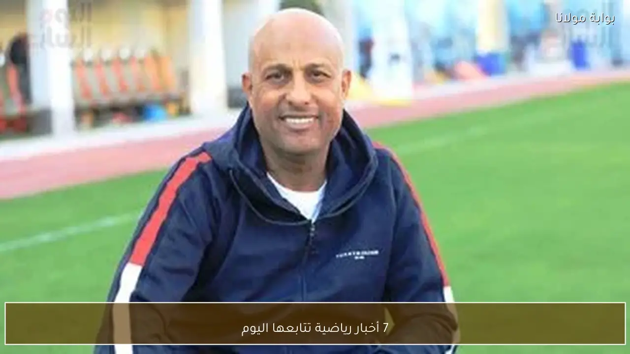 7 أخبار رياضية تتابعها اليوم