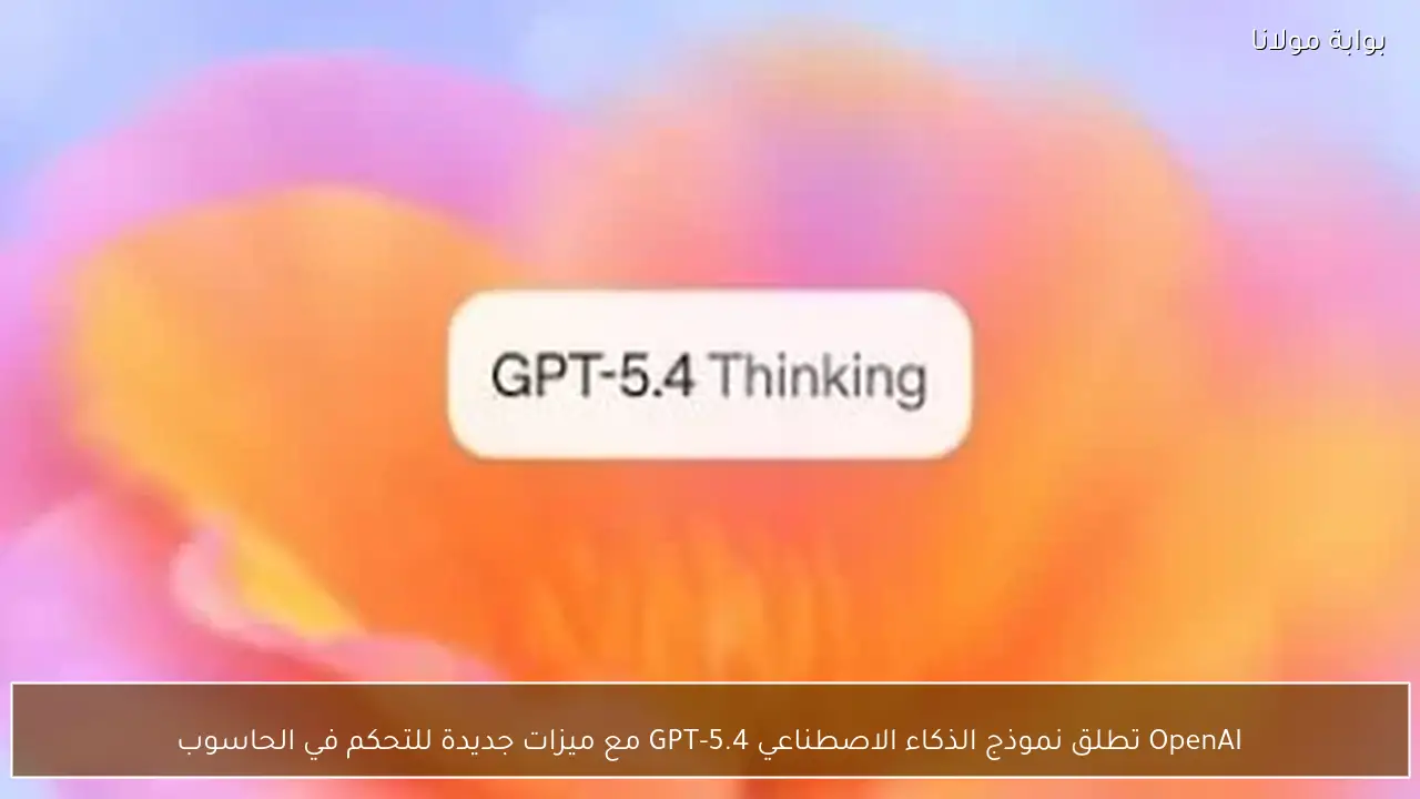 OpenAI تطلق نموذج الذكاء الاصطناعي GPT-5.4 مع ميزات جديدة للتحكم في الحاسوب