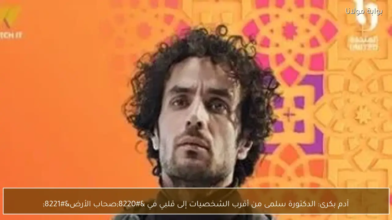 آدم بكرى: الدكتورة سلمى من أقرب الشخصيات إلى قلبي في “صحاب الأرض”