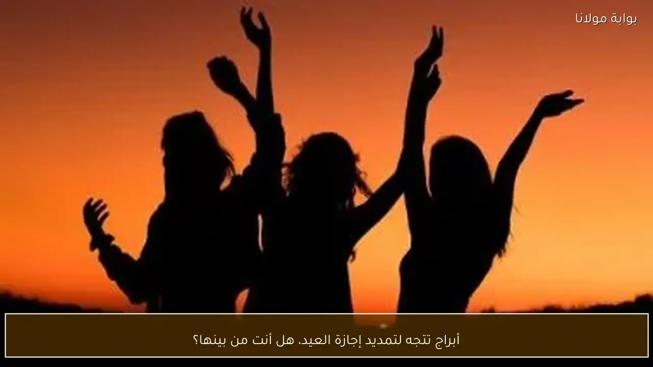 أبراج تتجه لتمديد إجازة العيد، هل أنت من بينها؟