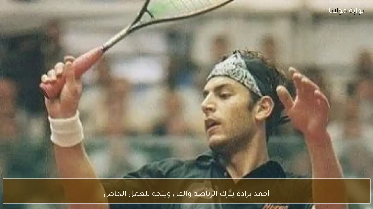 أحمد برادة يترك الرياضة والفن ويتجه للعمل الخاص