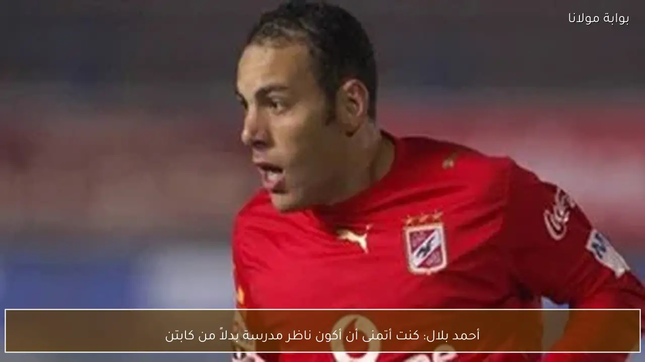 أحمد بلال: كنت أتمنى أن أكون ناظر مدرسة بدلاً من كابتن