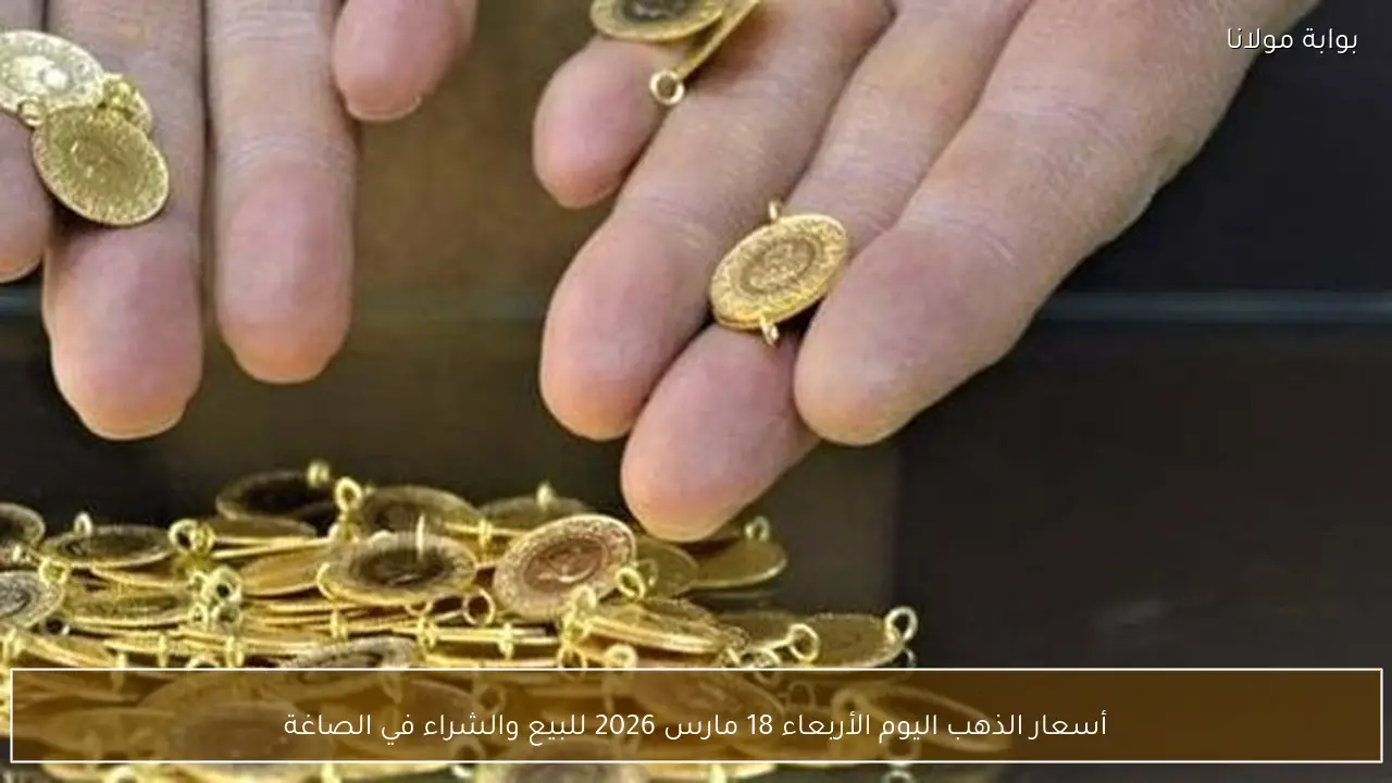 أسعار الذهب اليوم الأربعاء 18 مارس 2026 للبيع والشراء في الصاغة