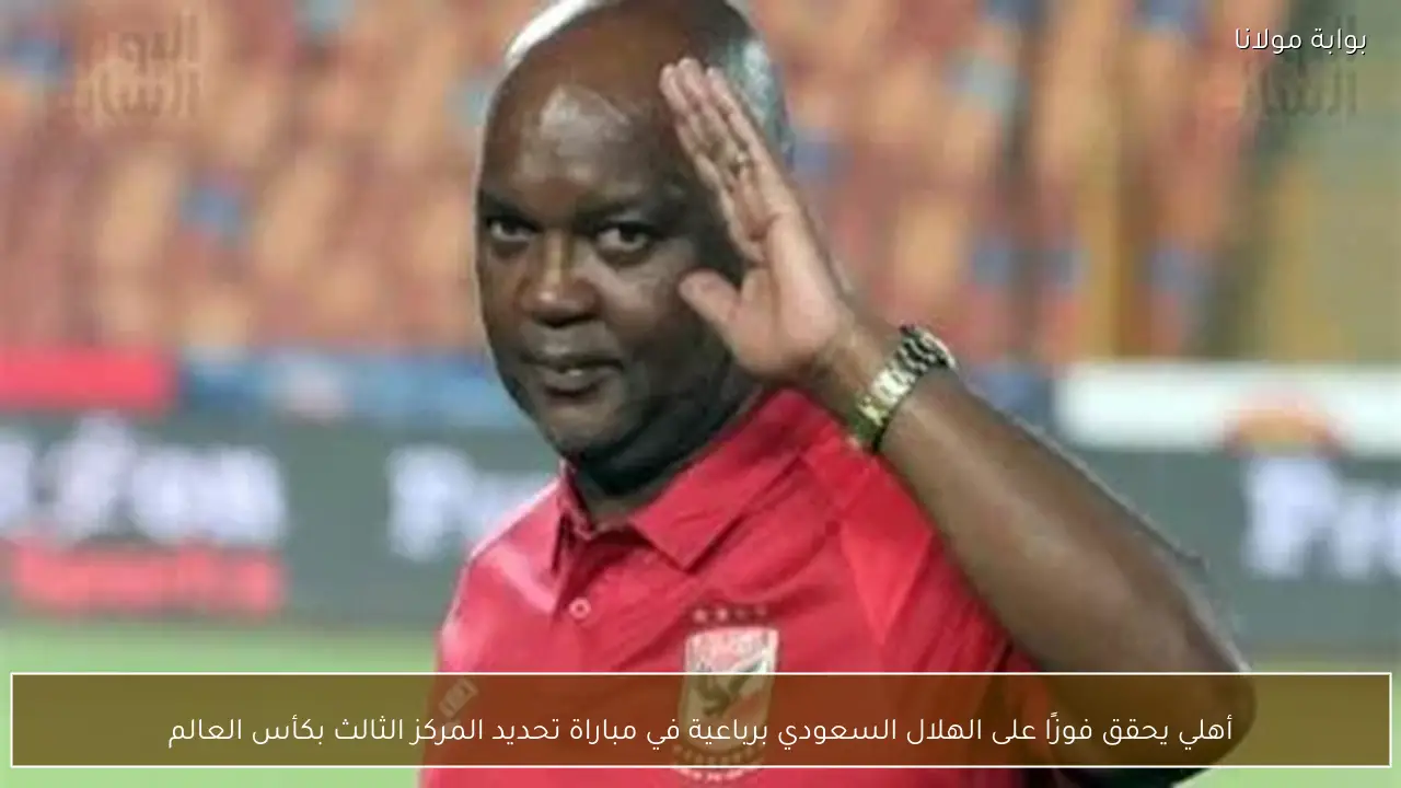 أهلي يحقق فوزًا على الهلال السعودي برباعية في مباراة تحديد المركز الثالث بكأس العالم