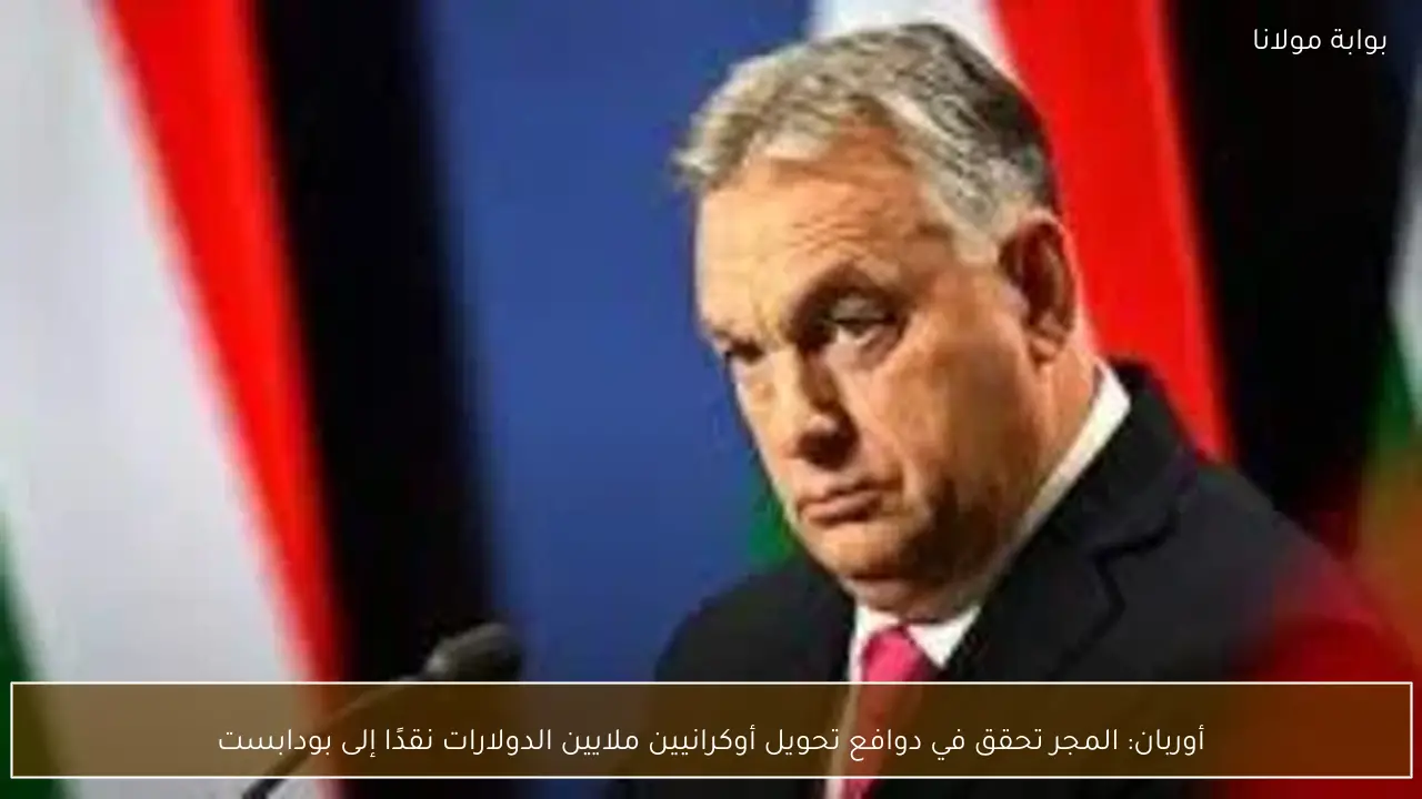أوربان: المجر تحقق في دوافع تحويل أوكرانيين ملايين الدولارات نقدًا إلى بودابست