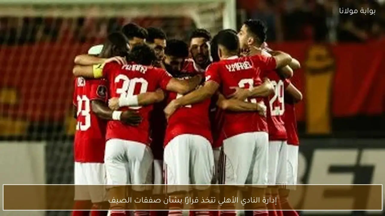 إدارة النادي الأهلي تتخذ قرارًا بشأن صفقات الصيف
