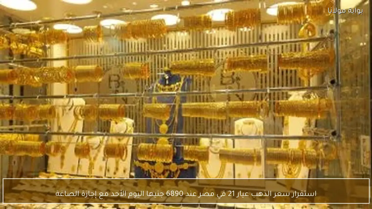 استقرار سعر الذهب عيار 21 في مصر عند 6890 جنيها اليوم الأحد مع إجازة الصاغة