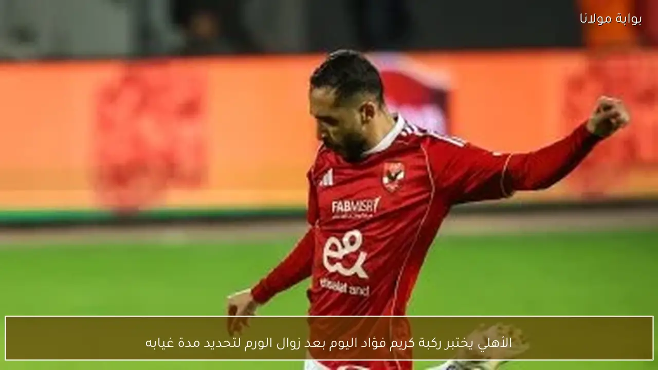 الأهلي يختبر ركبة كريم فؤاد اليوم بعد زوال الورم لتحديد مدة غيابه