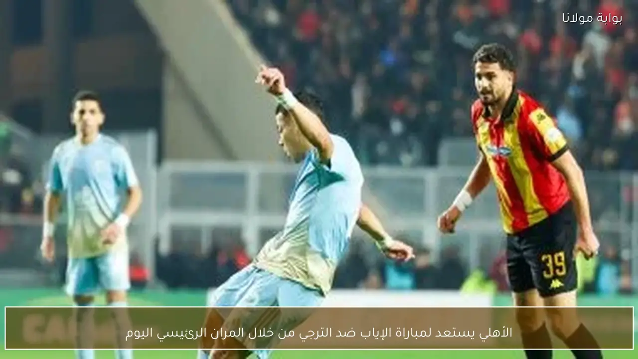 الأهلي يستعد لمباراة الإياب ضد الترجي من خلال المران الرئيسي اليوم