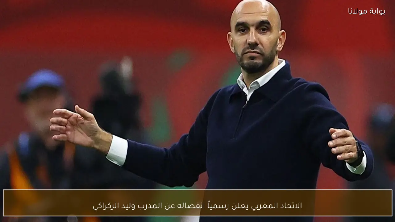 الاتحاد المغربي يعلن رسمياً انفصاله عن المدرب وليد الركراكي
