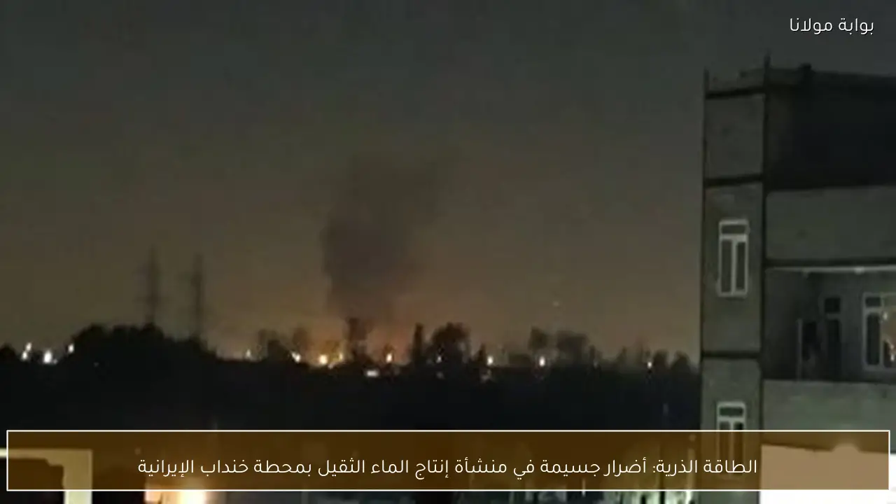 الطاقة الذرية: أضرار جسيمة في منشأة إنتاج الماء الثقيل بمحطة خنداب الإيرانية