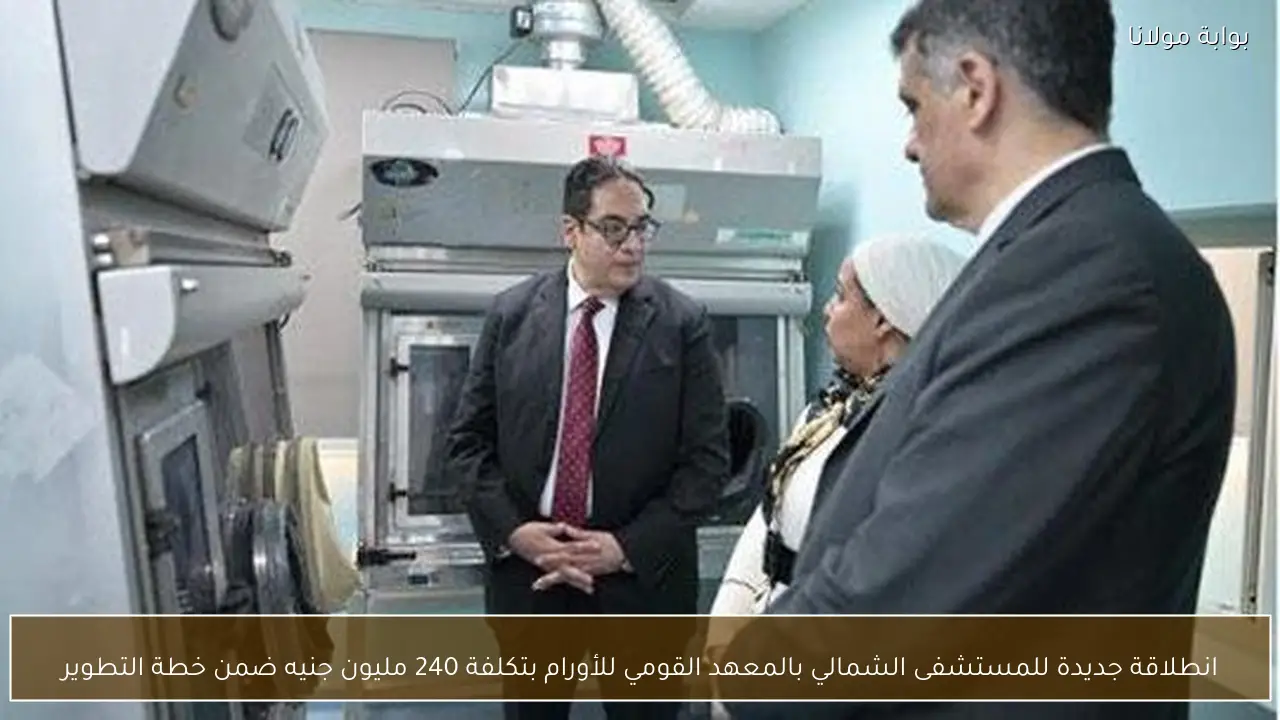 انطلاقة جديدة للمستشفى الشمالي بالمعهد القومي للأورام بتكلفة 240 مليون جنيه ضمن خطة التطوير