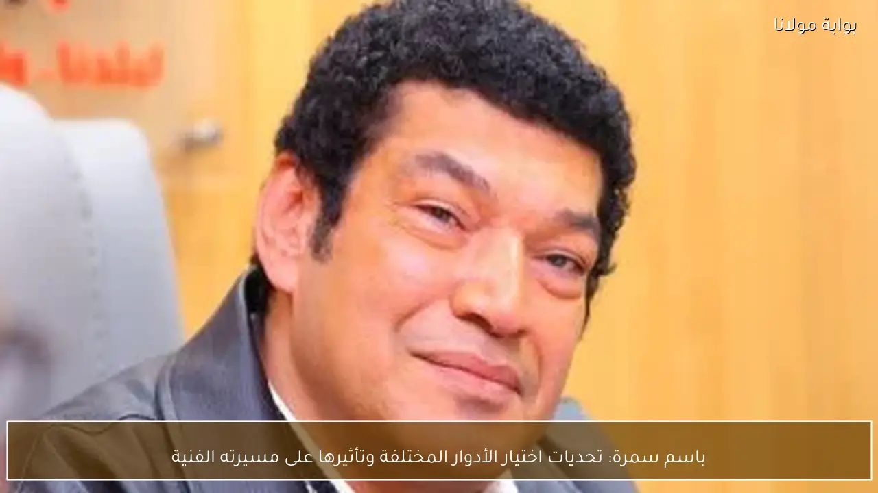 باسم سمرة: تحديات اختيار الأدوار المختلفة وتأثيرها على مسيرته الفنية