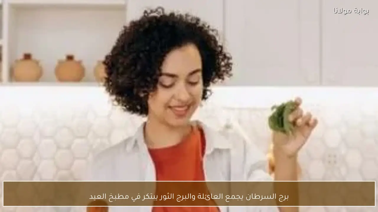 برج السرطان يجمع العائلة والبرج الثور يبتكر في مطبخ العيد