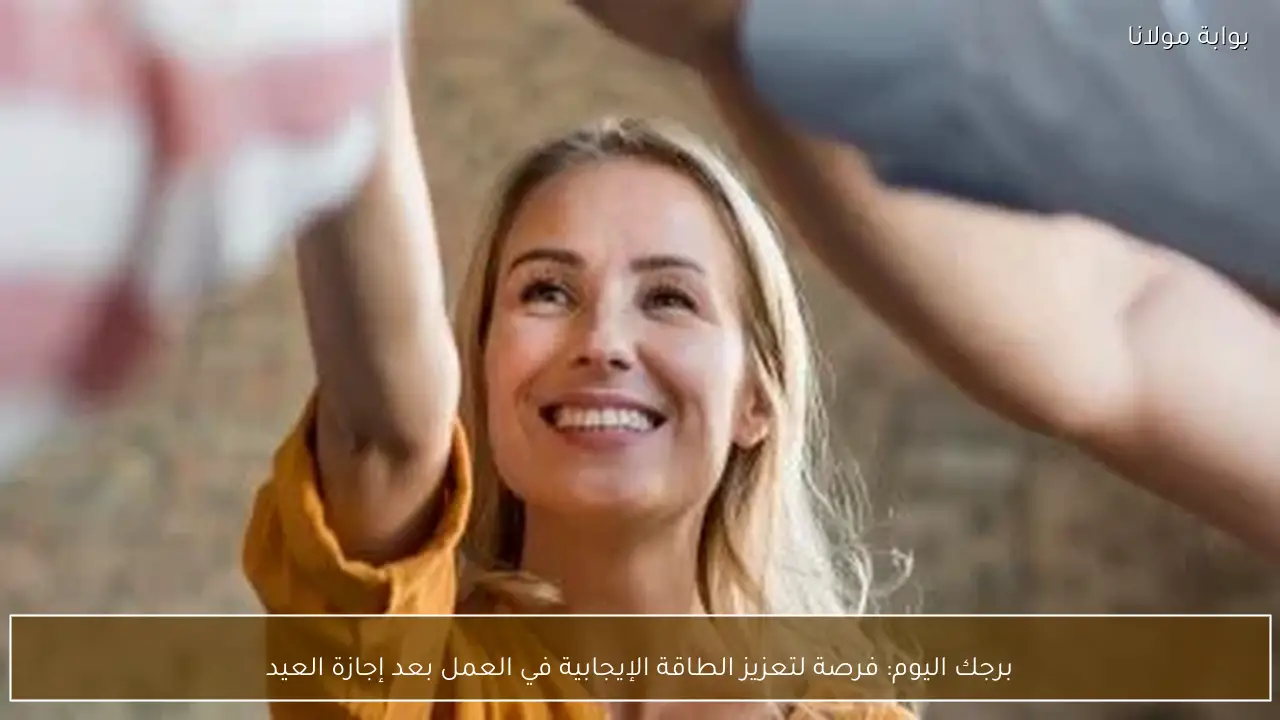 برجك اليوم: فرصة لتعزيز الطاقة الإيجابية في العمل بعد إجازة العيد