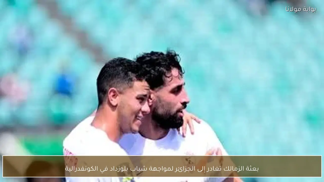 بعثة الزمالك تغادر إلى الجزائر لمواجهة شباب بلوزداد في الكونفدرالية