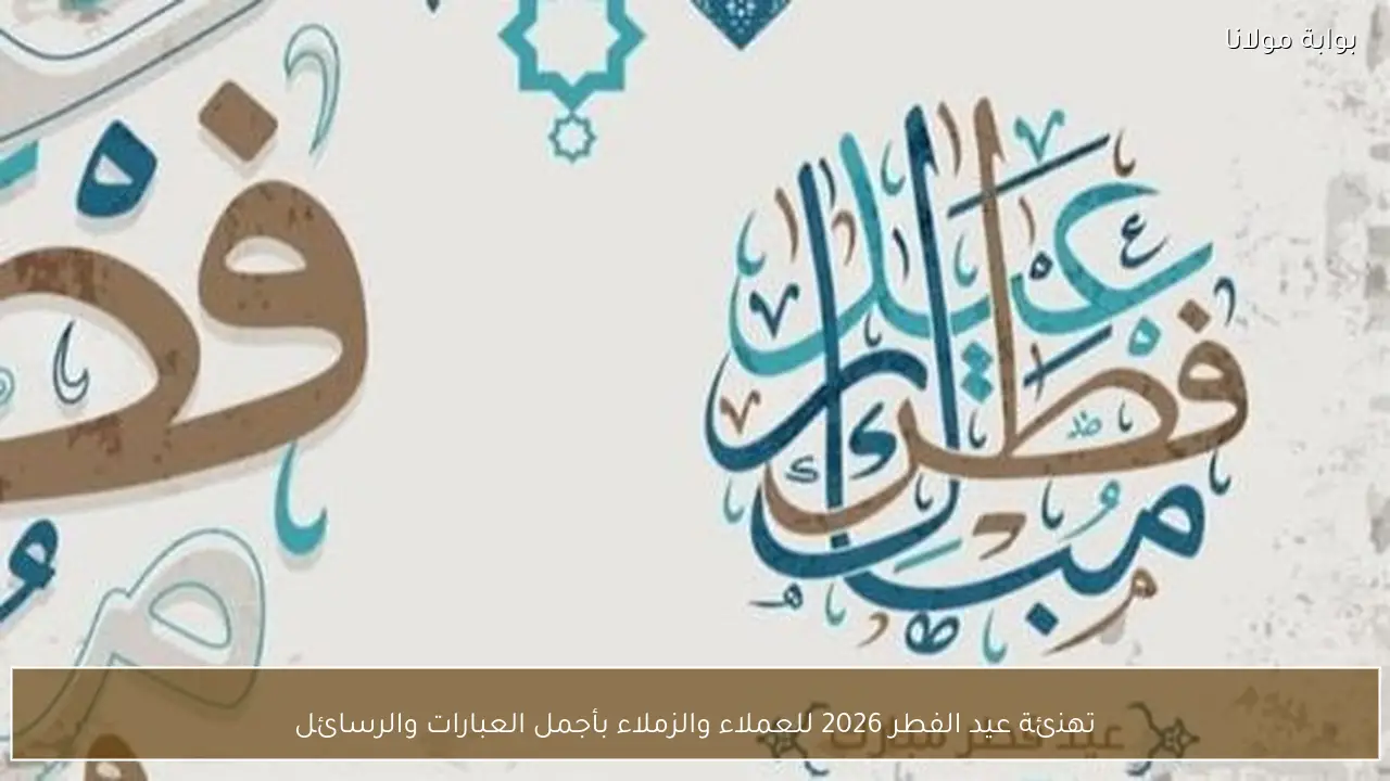 تهنئة عيد الفطر 2026 للعملاء والزملاء بأجمل العبارات والرسائل