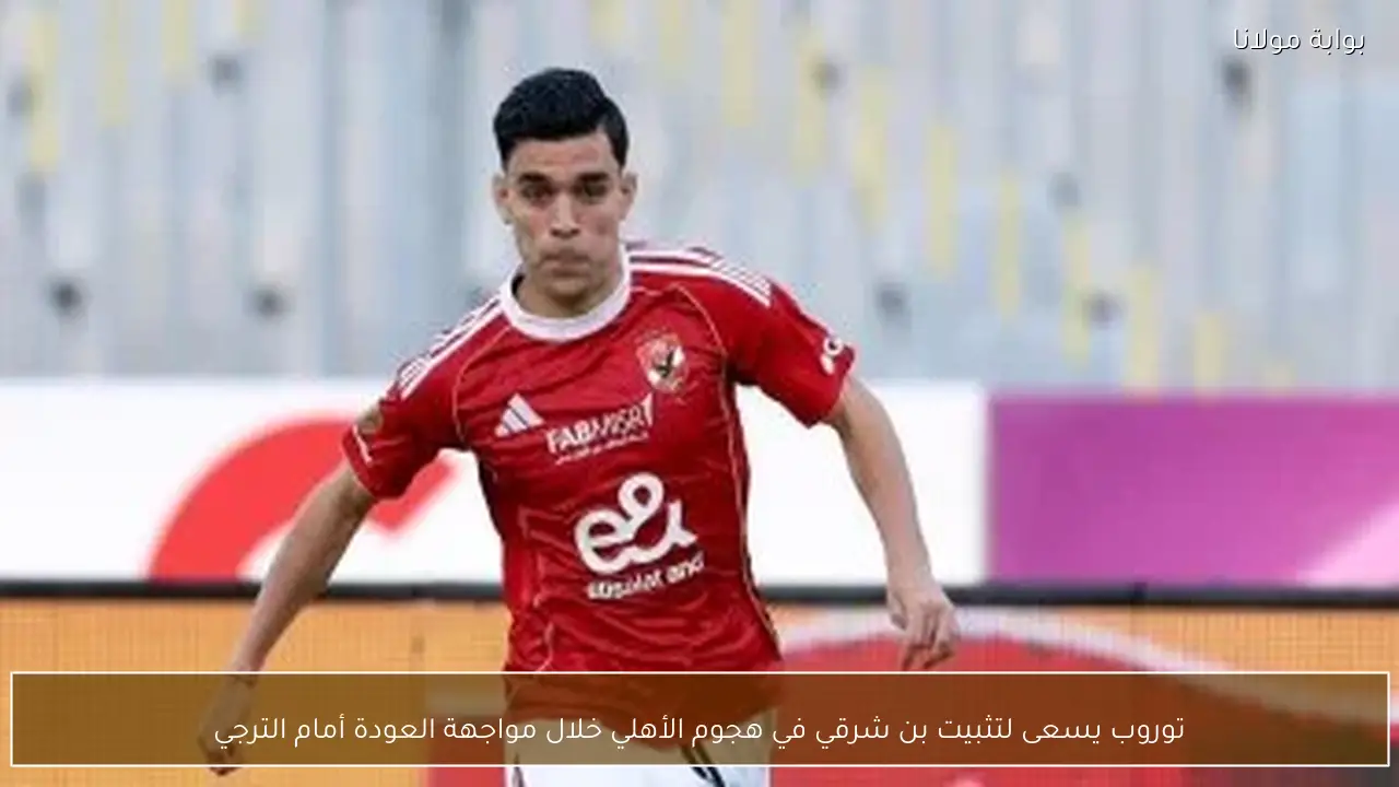 توروب يسعى لتثبيت بن شرقي في هجوم الأهلي خلال مواجهة العودة أمام الترجي