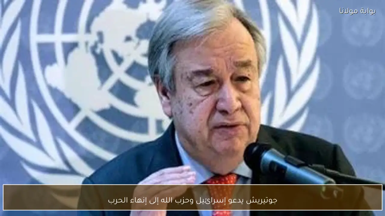 جوتيريش يدعو إسرائيل وحزب الله إلى إنهاء الحرب