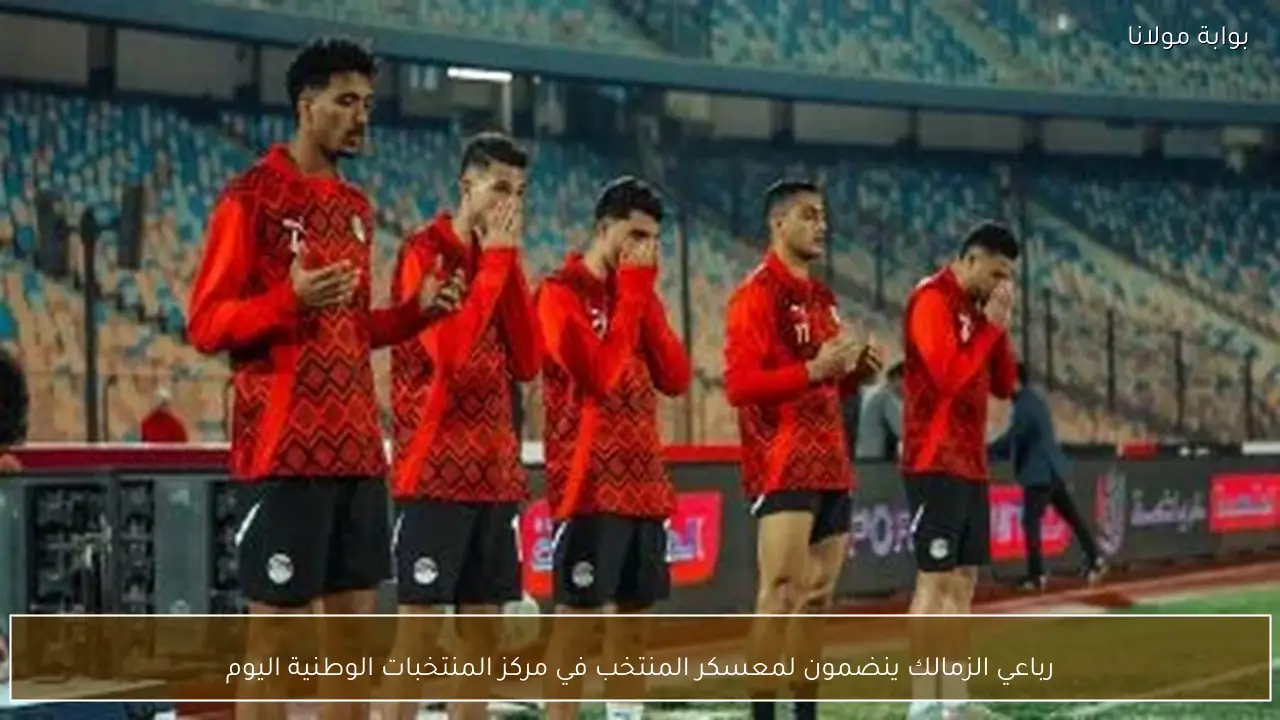 رباعي الزمالك ينضمون لمعسكر المنتخب في مركز المنتخبات الوطنية اليوم