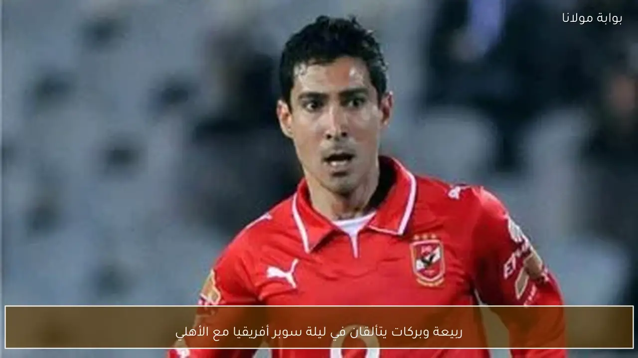 ربيعة وبركات يتألقان في ليلة سوبر أفريقيا مع الأهلي