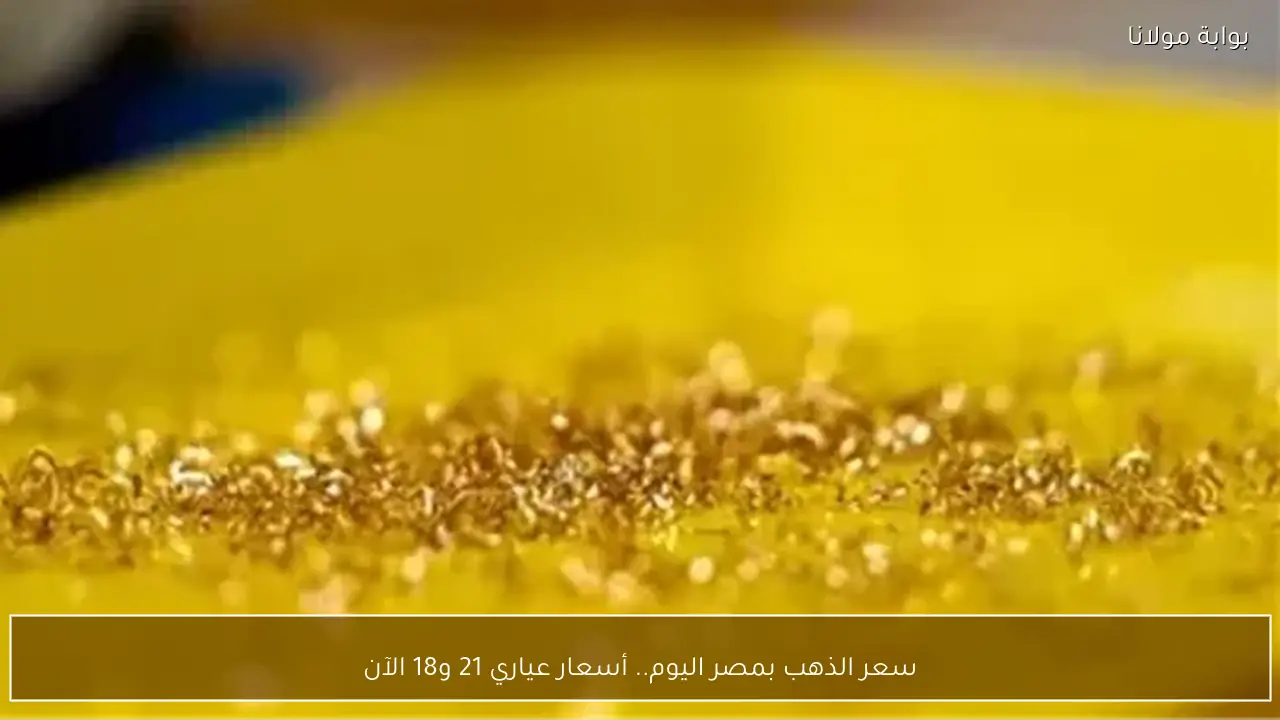 سعر الذهب بمصر اليوم.. أسعار عياري 21 و18 الآن