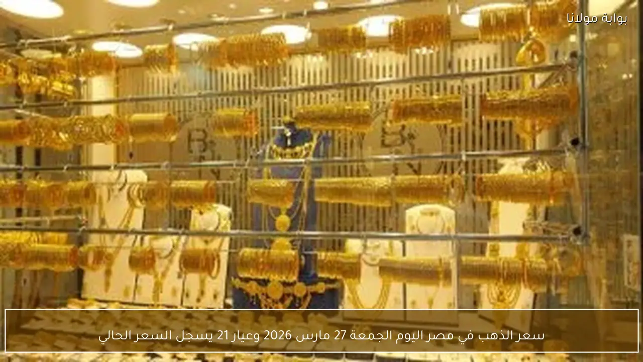 سعر الذهب في مصر اليوم الجمعة 27 مارس 2026 وعيار 21 يسجل السعر الحالي