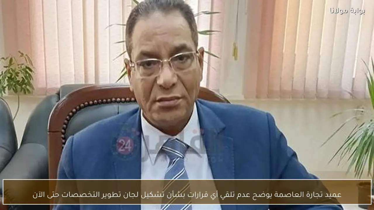 عميد تجارة العاصمة يوضح عدم تلقي أي قرارات بشأن تشكيل لجان تطوير التخصصات حتى الآن