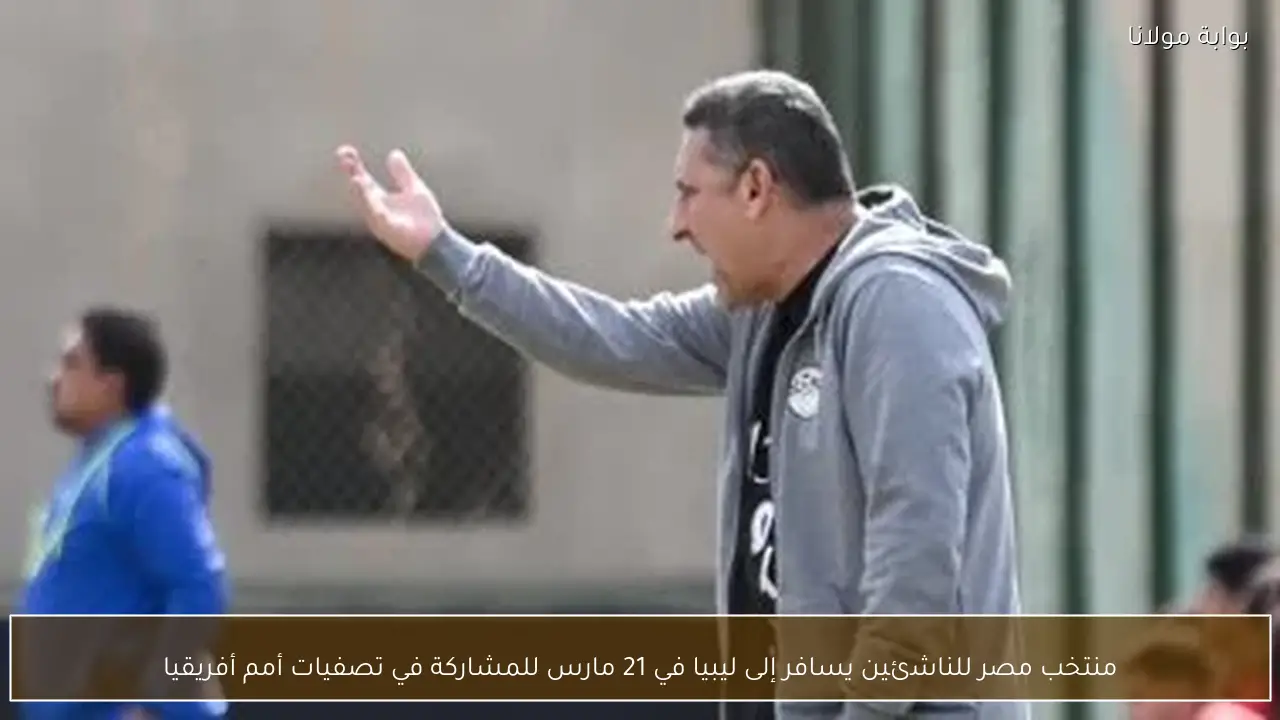 منتخب مصر للناشئين يسافر إلى ليبيا في 21 مارس للمشاركة في تصفيات أمم أفريقيا