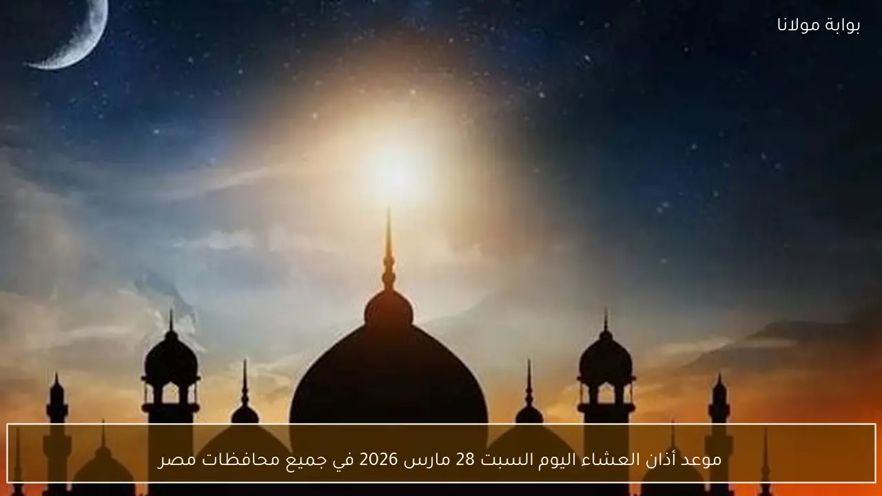 موعد أذان العشاء اليوم السبت 28 مارس 2026 في جميع محافظات مصر